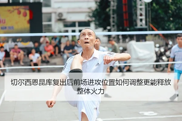 切尔西恩昆库复出后前场进攻位置如何调整更能释放整体火力