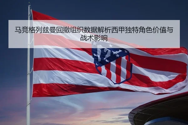 马竞格列兹曼回撤组织数据解析西甲独特角色价值与战术影响