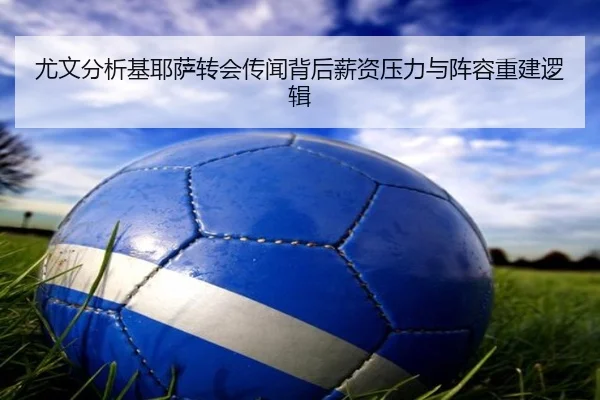 尤文分析基耶萨转会传闻背后薪资压力与阵容重建逻辑