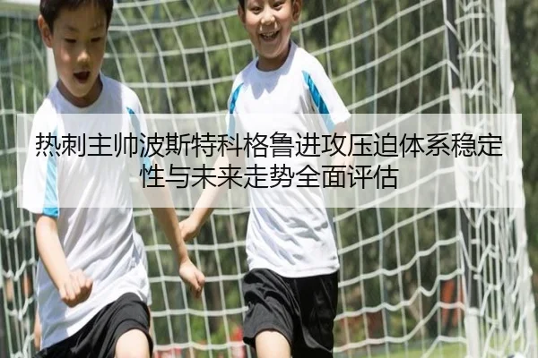 热刺主帅波斯特科格鲁进攻压迫体系稳定性与未来走势全面评估