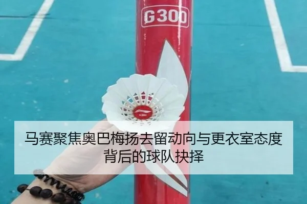 马赛聚焦奥巴梅扬去留动向与更衣室态度背后的球队抉择
