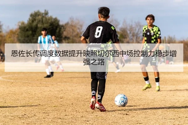 恩佐长传调度数据提升映照切尔西中场控制力稳步增强之路
